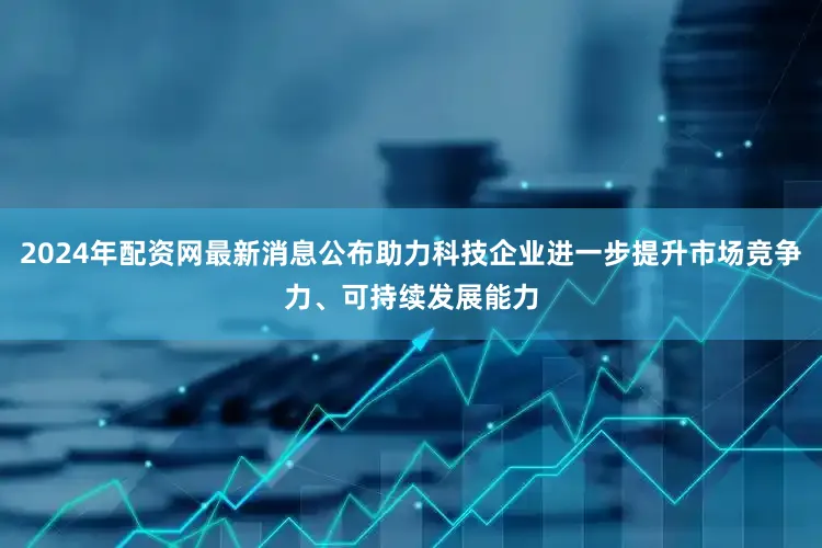 2024年配资网最新消息公布助力科技企业进一步提升市场竞争力、可持续发展能力