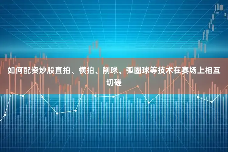 如何配资炒股直拍、横拍、削球、弧圈球等技术在赛场上相互切磋
