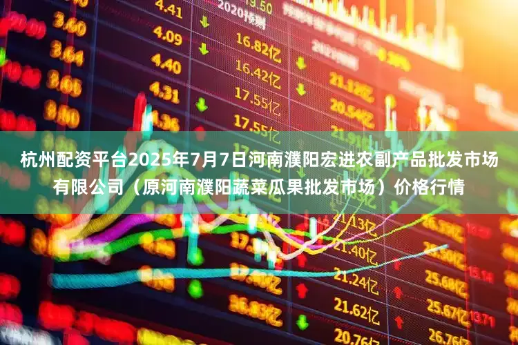 杭州配资平台2025年7月7日河南濮阳宏进农副产品批发市场有限公司（原河南濮阳蔬菜瓜果批发市场）价格行情
