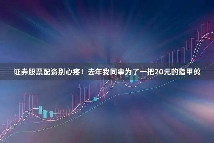证券股票配资别心疼！去年我同事为了一把20元的指甲剪