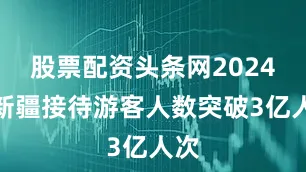 股票配资头条网2024年新疆接待游客人数突破3亿人次